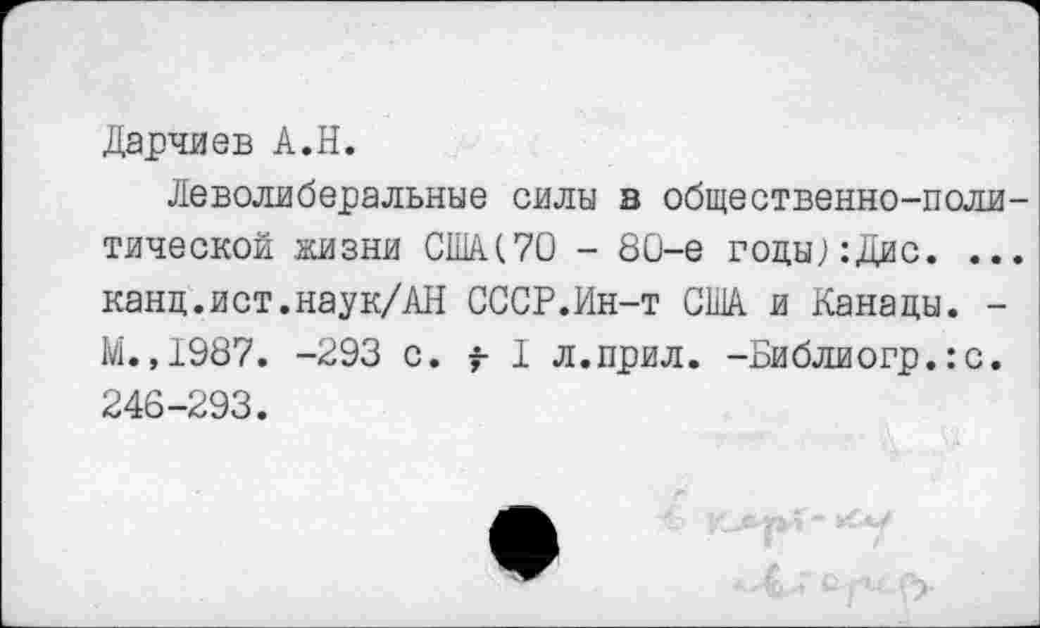 ﻿Дарчиев А.Н.
Леволиберальные силы в общественно-политической жизни США(70 - 80-е гоцы;:Дис. ... канц.ист.наук/АН СССР.Ин-т США и Канады. -М. ,1987. -293 с. t I л.прил. -Библиогр.:с. 246-293.